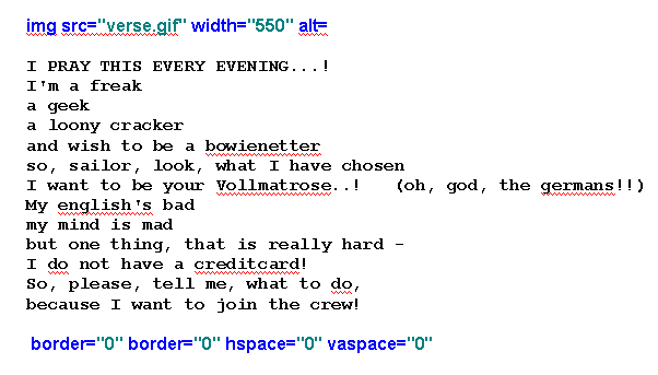 I pray this every evening...!
I'm a freak
a geek
a loony cracker
and wish to be a bowienetter
so, sailor, look, what I have chosen
I want to be your Vollmatrose..!   (oh, god, the germans!!)
My english's bad
my mind is mad
but one thing, that is really hard - 
I do not have a creditcard!
So, please, tell me, what to do,
because I want to join the crew!